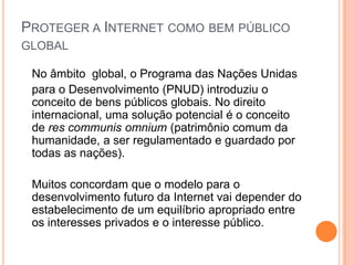 PROTEGER A INTERNET COMO BEM PÚBLICO
GLOBAL

 No âmbito global, o Programa das Nações Unidas
 para o Desenvolvimento (PNUD) introduziu o
 conceito de bens públicos globais. No direito
 internacional, uma solução potencial é o conceito
 de res communis omnium (patrimônio comum da
 humanidade, a ser regulamentado e guardado por
 todas as nações).

 Muitos concordam que o modelo para o
 desenvolvimento futuro da Internet vai depender do
 estabelecimento de um equilíbrio apropriado entre
 os interesses privados e o interesse público.
 