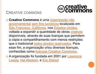 CREATIVE COMMONS
 Creative Commons é uma organização não
  governamental sem fins lucrativos localizada em
  São Francisco, Califórnia, nos Estados Unidos,
  voltada a expandir a quantidade de obras criativas
  disponíveis, através de suas licenças que permitem
  a cópia e compartilhamento com menos restrições
  que o tradicional todos direitos reservados. Para
  esse fim, a organização criou diversas licenças,
  conhecidas como licenças Creative Commons.
 A organização foi fundada em 2001 por Lawrence
  Lessig, Hal Abelson, e Eric Eldred
 