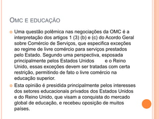 OMC E EDUCAÇÃO
   Uma questão polêmica nas negociações da OMC é a
    interpretação dos artigos 1 (3) (b) e (c) do Acordo Geral
    sobre Comércio de Serviços, que especifica exceções
    ao regime de livre comércio para serviços prestados
    pelo Estado. Segundo uma perspectiva, esposada
    principalmente pelos Estados Unidos          e o Reino
    Unido, essas exceções devem ser tratadas com certa
    restrição, permitindo de fato o livre comércio na
    educação superior.
   Esta opinião é presidida principalmente pelos interesses
    dos setores educacionais privados dos Estados Unidos
    e do Reino Unido, que visam a conquista do mercado
    global de educação, e recebeu oposição de muitos
    países.
 
