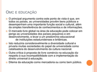 OMC E EDUCAÇÃO
   O principal argumento contra este ponto de vista é que, em
    todos os países, as universidades provêm bens públicos e
    desempenham uma importante função social e cultural, além
    da simples transferência de conhecimentos e de informações.
   O mercado livre global na área da educação pode colocar em
    perigo as universidades dos países pequenos e em
    desenvolvimento, e levar a um predomínio educacional
           de instituições estadunidenses e britânicas.
   Isto reduziria consideravelmente a diversidade cultural e
    privaria muitas sociedades do papel da universidade como
    catalisadora do desenvolvimento da cultura nacional.
   Outra crítica à proposta de livre comércio na educação diz
    respeito à sua incompatibilidade com a implementação do
    direito universal à educação.
   Dilema da educação como mercadoria ou como bem público.
 