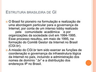 ESTRUTURA BRASILEIRA DE GI

 O Brasil foi pioneiro na formulação e realização de
  uma abordagem particular para a governança da
  Internet, por conta de um intenso lobby realizado
       pela comunidade acadêmica e por
  organizações da sociedade civil em 1994-1995.
  Esse processo resultou, em maio de 1995, na
  formação do Comitê Gestor da Internet no Brasil
  (CGI.br).
 A missão do CGI.br tem sido exercer as funções de
  coordenação e governança da infraestrutura lógica
  da Internet no país, incluindo a administração dos
  nomes de domínio “.br” e a distribuição dos
  endereços IP no Brasil.
 