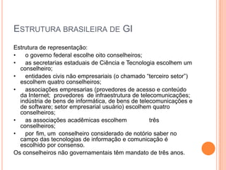 ESTRUTURA BRASILEIRA DE GI
Estrutura de representação:
•   o governo federal escolhe oito conselheiros;
•   as secretarias estaduais de Ciência e Tecnologia escolhem um
  conselheiro;
•   entidades civis não empresariais (o chamado “terceiro setor”)
  escolhem quatro conselheiros;
•   associações empresarias (provedores de acesso e conteúdo
  da Internet; provedores de infraestrutura de telecomunicações;
  indústria de bens de informática, de bens de telecomunicações e
  de software; setor empresarial usuário) escolhem quatro
  conselheiros;
•   as associações acadêmicas escolhem             três
  conselheiros;
•   por fim, um conselheiro considerado de notório saber no
  campo das tecnologias de informação e comunicação é
  escolhido por consenso.
Os conselheiros não governamentais têm mandato de três anos.
 