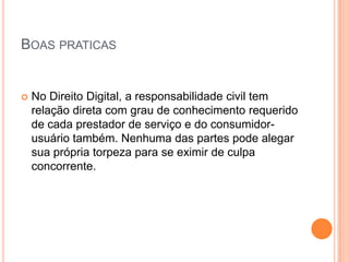 BOAS PRATICAS


   No Direito Digital, a responsabilidade civil tem
    relação direta com grau de conhecimento requerido
    de cada prestador de serviço e do consumidor-
    usuário também. Nenhuma das partes pode alegar
    sua própria torpeza para se eximir de culpa
    concorrente.
 