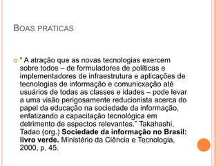 BOAS PRATICAS


   “ A atração que as novas tecnologias exercem
    sobre todos – de formuladores de políticas e
    implementadores de infraestrutura e aplicações de
    tecnologias de informação e comunicxação até
    usuários de todas as classes e idades – pode levar
    a uma visão perigosamente reducionista acerca do
    papel da educação na sociedade da informação,
    enfatizando a capacitação tecnológica em
    detrimento de aspectos relevantes.” Takahashi,
    Tadao (org.) Sociedade da informação no Brasil:
    livro verde. Ministério da Ciência e Tecnologia,
    2000, p. 45.
 
