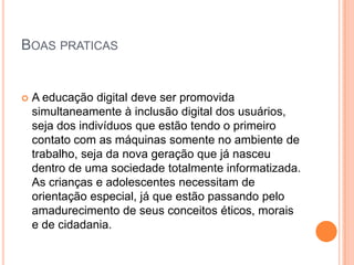 BOAS PRATICAS


   A educação digital deve ser promovida
    simultaneamente à inclusão digital dos usuários,
    seja dos indivíduos que estão tendo o primeiro
    contato com as máquinas somente no ambiente de
    trabalho, seja da nova geração que já nasceu
    dentro de uma sociedade totalmente informatizada.
    As crianças e adolescentes necessitam de
    orientação especial, já que estão passando pelo
    amadurecimento de seus conceitos éticos, morais
    e de cidadania.
 