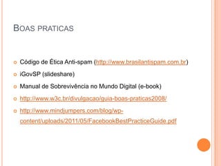 BOAS PRATICAS


   Código de Ética Anti-spam (http://www.brasilantispam.com.br)
   iGovSP (slideshare)
   Manual de Sobrevivência no Mundo Digital (e-book)
   http://www.w3c.br/divulgacao/guia-boas-praticas2008/
   http://www.mindjumpers.com/blog/wp-
    content/uploads/2011/05/FacebookBestPracticeGuide.pdf
 