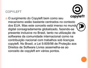 COPYLEFT

   O surgimento do Copyleft bem como seu
    mecanismo estão bastante centrados no contexto
    dos EUA. Mas este conceito está imerso no mundo
    digital consagradamente globalizado, fazendo-se
    presente inclusive no Brasil, tanto na utilização de
    softwares da comunidade internacional como na
    contribuição nacional com trabalhos sob licenças
    copyleft. No Brasil, a Lei 9.609/98 de Proteção aos
    Direitos de Software Livres assemelha-se ao
    conceito de copyleft em vários pontos.
 