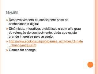 GAMES
 Desenvolvimento de consistente base de
  conhecimento digital.
 Dinâmicos, interativos e didáticos e com alto grau
  de retenção de conhecimento, dado que existe
  grande interesse pelo assunto.
 http://www.ecokids.ca/pub/games_activities/climate
  _change/index.cfm
 Games for change
 