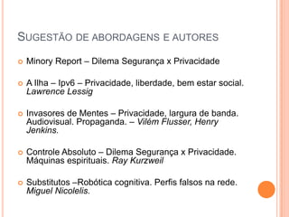 SUGESTÃO DE ABORDAGENS E AUTORES
   Minory Report – Dilema Segurança x Privacidade

   A Ilha – Ipv6 – Privacidade, liberdade, bem estar social.
    Lawrence Lessig

   Invasores de Mentes – Privacidade, largura de banda.
    Audiovisual. Propaganda. – Vilém Flusser, Henry
    Jenkins.

   Controle Absoluto – Dilema Segurança x Privacidade.
    Máquinas espirituais. Ray Kurzweil

   Substitutos –Robótica cognitiva. Perfis falsos na rede.
    Miguel Nicolelis.
 