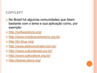 COPYLEFT

 No Brasil há algumas comunidades que lidam
  bastante com o tema e sua aplicação como, por
  exemplo:
 http://softwarelivre.org/

 http://www.creativecommons.org.br/

 http://br-linux.org/

 http://www.eletronicbrasil.com.br/

 http://www.culturabrasil.pro.br/

 http://www.culturalivre.org.br/

 http://baixacultura.org/
 