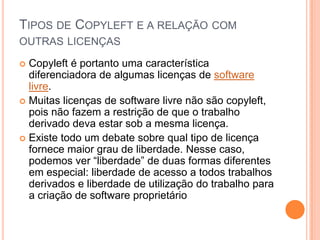 TIPOS DE COPYLEFT E A RELAÇÃO COM
OUTRAS LICENÇAS

 Copyleft é portanto uma característica
  diferenciadora de algumas licenças de software
  livre.
 Muitas licenças de software livre não são copyleft,
  pois não fazem a restrição de que o trabalho
  derivado deva estar sob a mesma licença.
 Existe todo um debate sobre qual tipo de licença
  fornece maior grau de liberdade. Nesse caso,
  podemos ver “liberdade” de duas formas diferentes
  em especial: liberdade de acesso a todos trabalhos
  derivados e liberdade de utilização do trabalho para
  a criação de software proprietário
 