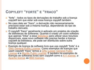 COPYLEFT “FORTE” E “FRACO”
   “forte” - todos os tipos de derivações do trabalho sob a licença
    copyleft tem que estar sob essa licença copyleft também.
   No caso dele ser “fraco”, a derivação não necessariamente
    precisará estar sob a mesma licença, dependendo do tipo de
    trabalho derivado.
   O copyleft “fraco” geralmente é aplicado em projetos de criação
    de bibliotecas de softwares. Quando é criado um outro software
    que apenas “linka” a essa biblioteca para utilizar seus recursos
    disponíveis, esse novo software não precisa herdar a licença
    copyleft da biblioteca, ele pode ser distribuído sobre outra
    licença qualquer.
   Exemplo de licença de software livre que usa copyleft “forte” é a
    GNU General Public License. Como exemplos de licenças que
    usam copyleft “fraco” temos a GNU Lesser General Public
    License e a Mozilla Public License. E também há exemplos de
    licenças de softwares livres sem copyleft como a X11 license, a
    Apache license as BSD licenses.
 