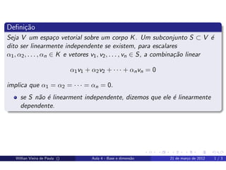 Deﬁni¸˜o
     ca
Seja V um espa¸o vetorial sobre um corpo K . Um subconjunto S ⊂ V ´
                      c                                                          e
dito ser linearmente independente se existem, para escalares
α1 , α2 , . . . , αn ∈ K e vetores v1 , v2 , . . . , vn ∈ S, a combina¸˜o linear
                                                                      ca

                                α1 v1 + α2 v2 + · · · + αn vn = 0

implica que α1 = α2 = · · · = αn = 0.
     se S n˜o ´ linearment independente, dizemos que ele ´ linearmente
           a e                                           e
     dependente.




   Willian Vieira de Paula ()           Aula 4 - Base e dimens˜o
                                                              a     21 de mar¸o de 2012
                                                                             c            1/3
 