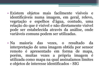 • Existem objetos mais facilmente visíveis e
  identificáveis numa imagem, em geral, relevo,
  vegetação e espelhos d’água, contudo, uma
  relação do que é visível e não diretamente visível
  pode ser estabelecida através da análise, onde
  variáveis comuns podem ser utilizadas.

• Na maioria das vezes, o resultado da
  interpretação de uma imagem obtida por sensor
  remoto é apresentado em forma de mapa,
  porém, muitas vezes a própria imagem é
  utilizada como mapa na qual assinalamos limites
  e objetos de interesse identificados - SIG
 