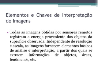Elementos e Chaves de Interpretação
de Imagens

• Todas as imagens obtidas por sensores remotos
  registram a energia proveniente dos objetos da
  superfície observada. Independente de resolução
  e escala, as imagens fornecem elementos básicos
  de análise e interpretação, a partir dos quais se
  extraem informações de objetos, áreas,
  fenômenos, etc.
 