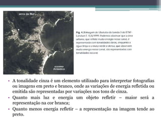 • A tonalidade cinza é um elemento utilizado para interpretar fotografias
  ou imagens em preto e branco, onde as variações de energia refletida ou
  emitida são representadas por variações nos tons de cinza.
• Quanto mais luz e energia um objeto refletir – maior será a
  representação na cor branca;
• Quanto menos energia refletir – a representação na imagem tende ao
  preto.
 