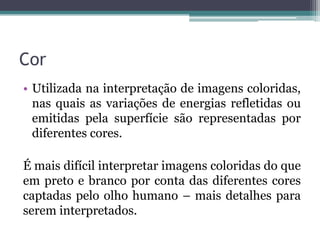 Cor
• Utilizada na interpretação de imagens coloridas,
  nas quais as variações de energias refletidas ou
  emitidas pela superfície são representadas por
  diferentes cores.

É mais difícil interpretar imagens coloridas do que
em preto e branco por conta das diferentes cores
captadas pelo olho humano – mais detalhes para
serem interpretados.
 