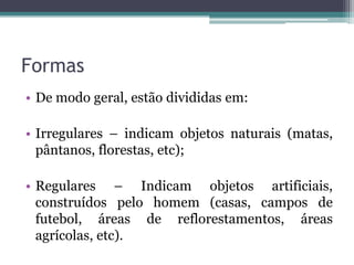 Formas
• De modo geral, estão divididas em:

• Irregulares – indicam objetos naturais (matas,
  pântanos, florestas, etc);

• Regulares – Indicam objetos artificiais,
  construídos pelo homem (casas, campos de
  futebol, áreas de reflorestamentos, áreas
  agrícolas, etc).
 
