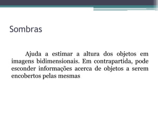 Sombras

     Ajuda a estimar a altura dos objetos em
imagens bidimensionais. Em contrapartida, pode
esconder informações acerca de objetos a serem
encobertos pelas mesmas
 