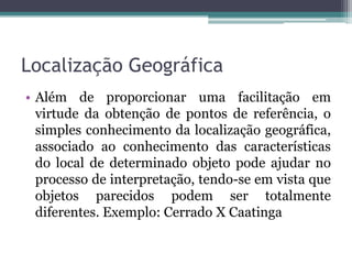 Localização Geográfica
• Além de proporcionar uma facilitação em
  virtude da obtenção de pontos de referência, o
  simples conhecimento da localização geográfica,
  associado ao conhecimento das características
  do local de determinado objeto pode ajudar no
  processo de interpretação, tendo-se em vista que
  objetos parecidos podem ser totalmente
  diferentes. Exemplo: Cerrado X Caatinga
 