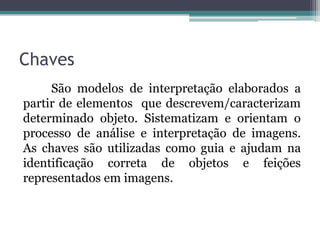 Chaves
     São modelos de interpretação elaborados a
partir de elementos que descrevem/caracterizam
determinado objeto. Sistematizam e orientam o
processo de análise e interpretação de imagens.
As chaves são utilizadas como guia e ajudam na
identificação correta de objetos e feições
representados em imagens.
 