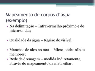 Mapeamento de corpos d’água
(exemplo)
• Na delimitação – Infravermelho próximo e de
  micro-ondas;

• Qualidade da água – Região do visível;

• Manchas de óleo no mar – Micro-ondas são as
  melhores;
• Rede de drenagem – medida indiretamente,
  através do mapeamento da mata ciliar.
 