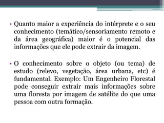 • Quanto maior a experiência do intérprete e o seu
  conhecimento (temático/sensoriamento remoto e
  da área geográfica) maior é o potencial das
  informações que ele pode extrair da imagem.

• O conhecimento sobre o objeto (ou tema) de
  estudo (relevo, vegetação, área urbana, etc) é
  fundamental. Exemplo: Um Engenheiro Florestal
  pode conseguir extrair mais informações sobre
  uma floresta por imagem de satélite do que uma
  pessoa com outra formação.
 