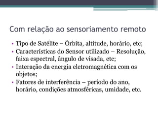 Com relação ao sensoriamento remoto
• Tipo de Satélite – Órbita, altitude, horário, etc;
• Características do Sensor utilizado – Resolução,
  faixa espectral, ângulo de visada, etc;
• Interação da energia eletromagnética com os
  objetos;
• Fatores de interferência – período do ano,
  horário, condições atmosféricas, umidade, etc.
 