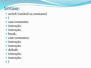 Sintaxe:
   switch (variável ou constante)
   {
   case constante1:
   instrução;
   instrução;
   break;
   case constante2:
   instrução;
   instrução;
   default:
   instrução;
   instrução;
   }
 