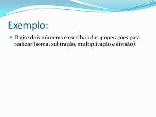 Exemplo:
 Digite dois números e escolha 1 das 4 operações para
 realizar (soma, subtração, multiplicação e divisão):
 