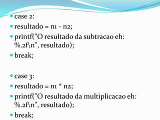  case 2:
 resultado = n1 - n2;
 printf("O resultado da subtracao eh:
  %.2fn", resultado);
 break;


 case 3:
 resultado = n1 * n2;
 printf("O resultado da multiplicacao eh:
  %.2fn", resultado);
 break;
 