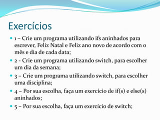 Exercícios
 1 – Crie um programa utilizando ifs aninhados para
    escrever, Feliz Natal e Feliz ano novo de acordo com o
    mês e dia de cada data;
   2 - Crie um programa utilizando switch, para escolher
    um dia da semana;
   3 – Crie um programa utilizando switch, para escolher
    uma disciplina;
   4 – Por sua escolha, faça um exercício de if(s) e else(s)
    aninhados;
   5 – Por sua escolha, faça um exercício de switch;
 