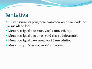 Tentativa
 1 – Construa um programa para escrever a sua idade, se
    a sua idade for:
   Menor ou Igual a 12 anos, você é uma criança;
   Menor ou Igual a 19 anos, você é um adolescente;
   Menor ou Igual a 60 anos, você é um adulto;
   Maior do que 60 anos, você é um idoso.
 