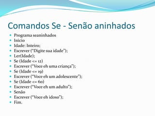 Comandos Se - Senão aninhados
   Programa seaninhados
   Inicio
   Idade: Inteiro;
   Escrever (“Digite sua idade”);
   Ler(Idade);
   Se (Idade <= 12)
   Escrever (“Voce eh uma criança”);
   Se (Idade <= 19)
   Escrever (“Voce eh um adolescente”);
   Se (Idade <= 60)
   Escrever (“Voce eh um adulto”);
   Senão
   Escrever (“Voce eh idoso”);
   Fim.
 