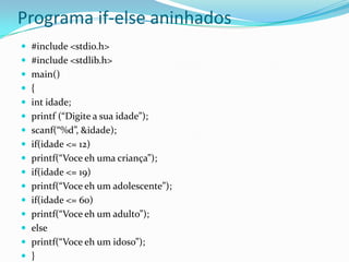Programa if-else aninhados
 #include <stdio.h>
 #include <stdlib.h>
 main()
 {
 int idade;
 printf (“Digite a sua idade”);
 scanf(“%d”, &idade);
 if(idade <= 12)
 printf(“Voce eh uma criança”);
 if(idade <= 19)
 printf(“Voce eh um adolescente”);
 if(idade <= 60)
 printf(“Voce eh um adulto”);
 else
 printf(“Voce eh um idoso”);
 }
 