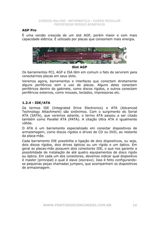 CURSOS ON-LINE - INFORMÁTICA - CURSO REGULAR
                  PROFESSOR SÉRGIO BONIFÁCIO
AGP Pro
É uma versão crescida de um slot AGP, porém maior e com mais
capacidade elétrica. É utilizado por placas que consomem mais energia.




                               Slot AGP
Os barramentos PCI, AGP e ISA têm em comum o fato de servirem para
conectarmos placas em seus slots.
Veremos agora, barramentos e interfaces que conectam diretamente
alguns periféricos sem o uso de placas. Alguns deles conectam
periféricos dentro do gabinete, como discos rígidos, e outros conectam
periféricos externos, como mouses, teclados, impressoras etc.


1.2.4 - IDE/ATA
Os termos IDE (Integrated Drive Electronics) e ATA (Advanced
Technology Attachment) são sinônimos. Com o surgimento do Serial
ATA (SATA), que veremos adiante, o termo ATA passou a ser citado
também como Parallel ATA (PATA). A citação Ultra ATA é igualmente
válida.
O ATA é um barramento especializado em conectar dispositivos de
armazenagem, como discos rígidos e drives de CD ou DVD, ao restante
da placa-mãe.
Cada barramento IDE possibilita a ligação de dois dispositivos, ou seja,
dois discos rígidos, dois drives ópticos ou um rígido e um óptico. Em
geral as placas-mãe possuem dois conectores IDE, o que nos garante a
possibilidade de instalação de até quatro equipamentos de disco rígido
ou óptico. Em cada um dos conectores, devemos indicar qual dispositivo
é master (principal) e qual é slave (escravo). Isso é feito configurando-
se pequenas peças chamadas jumpers, que acompanham os dispositivos
de armazenagem.




             WWW.PONTODOSCONCURSOS.COM.BR                             10
 