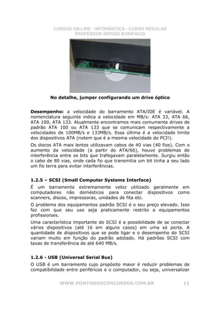 CURSOS ON-LINE - INFORMÁTICA - CURSO REGULAR
                  PROFESSOR SÉRGIO BONIFÁCIO




        No detalhe, jumper configurando um drive óptico


Desempenho: a velocidade do barramento ATA/IDE é variável. A
nomenclatura seguinte indica a velocidade em MB/s: ATA 33, ATA 66,
ATA 100, ATA 133. Atualmente encontramos mais comumente drives de
padrão ATA 100 ou ATA 133 que se comunicam respectivamente a
velocidades de 100MB/s e 133MB/s. Essa última é a velocidade limite
dos dispositivos ATA (notem que é a mesma velocidade do PCI!).
Os discos ATA mais lentos utilizavam cabos de 40 vias (40 fios). Com o
aumento da velocidade (a partir do ATA/66), houve problemas de
interferência entre os bits que trafegavam paralelamente. Surgiu então
o cabo de 80 vias, onde cada fio que transmitia um bit tinha a seu lado
um fio terra para evitar interferências.


1.2.5 – SCSI (Small Computer Systems Interface)
É um barramento extremamente veloz utilizado geralmente em
computadores não domésticos para conectar dispositivos como
scanners, discos, impressoras, unidades de fita etc.
O problema dos equipamentos padrão SCSI é o seu preço elevado. Isso
faz com que seu uso seja praticamente restrito a equipamentos
profissionais.
Uma característica importante do SCSI é a possibilidade de se conectar
vários dispositivos (até 16 em alguns casos) em uma só porta. A
quantidade de dispositivos que se pode ligar e o desempenho do SCSI
variam muito em função do padrão adotado. Há padrões SCSI com
taxas de transferência de até 640 MB/s.


1.2.6 - USB (Universal Serial Bus)
O USB é um barramento cujo propósito maior é reduzir problemas de
compatibilidade entre periféricos e o computador, ou seja, universalizar


             WWW.PONTODOSCONCURSOS.COM.BR                            11
 
