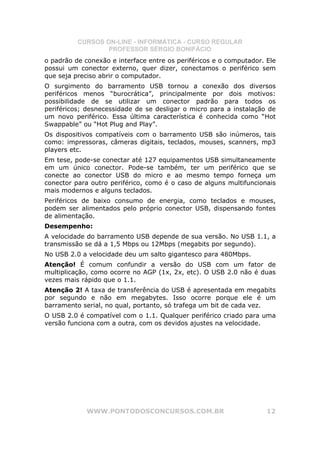 CURSOS ON-LINE - INFORMÁTICA - CURSO REGULAR
                  PROFESSOR SÉRGIO BONIFÁCIO
o padrão de conexão e interface entre os periféricos e o computador. Ele
possui um conector externo, quer dizer, conectamos o periférico sem
que seja preciso abrir o computador.
O surgimento do barramento USB tornou a conexão dos diversos
periféricos menos “burocrática”, principalmente por dois motivos:
possibilidade de se utilizar um conector padrão para todos os
periféricos; desnecessidade de se desligar o micro para a instalação de
um novo periférico. Essa última característica é conhecida como “Hot
Swappable” ou “Hot Plug and Play”.
Os dispositivos compatíveis com o barramento USB são inúmeros, tais
como: impressoras, câmeras digitais, teclados, mouses, scanners, mp3
players etc.
Em tese, pode-se conectar até 127 equipamentos USB simultaneamente
em um único conector. Pode-se também, ter um periférico que se
conecte ao conector USB do micro e ao mesmo tempo forneça um
conector para outro periférico, como é o caso de alguns multifuncionais
mais modernos e alguns teclados.
Periféricos de baixo consumo de energia, como teclados e mouses,
podem ser alimentados pelo próprio conector USB, dispensando fontes
de alimentação.
Desempenho:
A velocidade do barramento USB depende de sua versão. No USB 1.1, a
transmissão se dá a 1,5 Mbps ou 12Mbps (megabits por segundo).
No USB 2.0 a velocidade deu um salto gigantesco para 480Mbps.
Atenção! É comum confundir a versão do USB com um fator de
multiplicação, como ocorre no AGP (1x, 2x, etc). O USB 2.0 não é duas
vezes mais rápido que o 1.1.
Atenção 2! A taxa de transferência do USB é apresentada em megabits
por segundo e não em megabytes. Isso ocorre porque ele é um
barramento serial, no qual, portanto, só trafega um bit de cada vez.
O USB 2.0 é compatível com o 1.1. Qualquer periférico criado para uma
versão funciona com a outra, com os devidos ajustes na velocidade.




             WWW.PONTODOSCONCURSOS.COM.BR                            12
 