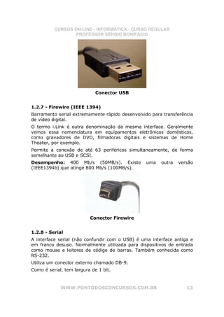 CURSOS ON-LINE - INFORMÁTICA - CURSO REGULAR
                  PROFESSOR SÉRGIO BONIFÁCIO




                             Conector USB


1.2.7 - Firewire (IEEE 1394)
Barramento serial extremamente rápido desenvolvido para transferência
de vídeo digital.
O termo i.Link é outra denominação da mesma interface. Geralmente
vemos essa nomenclatura em equipamentos eletrônicos domésticos,
como gravadores de DVD, filmadoras digitais e sistemas de Home
Theater, por exemplo.
Permite a conexão de até 63 periféricos simultaneamente, de forma
semelhante ao USB e SCSI.
Desempenho: 400 Mb/s (50MB/s). Existe            uma   outra   versão
(IEEE1394b) que atinge 800 Mb/s (100MB/s).




                          Conector Firewire


1.2.8 - Serial
A interface serial (não confundir com o USB) é uma interface antiga e
em franco desuso. Normalmente utilizada para dispositivos de entrada
como mouse e leitores de código de barras. Também conhecida como
RS-232.
Utiliza um conector externo chamado DB-9.
Como é serial, tem largura de 1 bit.



             WWW.PONTODOSCONCURSOS.COM.BR                         13
 