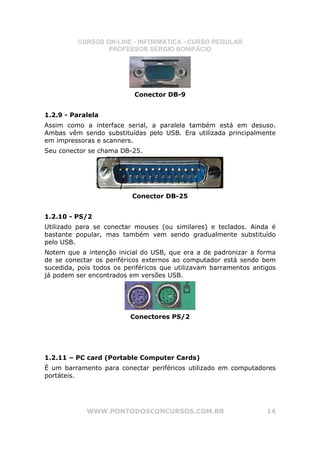 CURSOS ON-LINE - INFORMÁTICA - CURSO REGULAR
                  PROFESSOR SÉRGIO BONIFÁCIO




                           Conector DB-9


1.2.9 - Paralela
Assim como a interface serial, a paralela também está em desuso.
Ambas vêm sendo substituídas pelo USB. Era utilizada principalmente
em impressoras e scanners.
Seu conector se chama DB-25.




                          Conector DB-25


1.2.10 - PS/2
Utilizado para se conectar mouses (ou similares) e teclados. Ainda é
bastante popular, mas também vem sendo gradualmente substituído
pelo USB.
Notem que a intenção inicial do USB, que era a de padronizar a forma
de se conectar os periféricos externos ao computador está sendo bem
sucedida, pois todos os periféricos que utilizavam barramentos antigos
já podem ser encontrados em versões USB.




                         Conectores PS/2




1.2.11 – PC card (Portable Computer Cards)
É um barramento para conectar periféricos utilizado em computadores
portáteis.




            WWW.PONTODOSCONCURSOS.COM.BR                           14
 