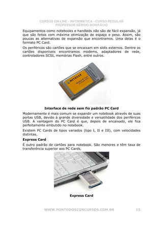 CURSOS ON-LINE - INFORMÁTICA - CURSO REGULAR
                  PROFESSOR SÉRGIO BONIFÁCIO
Equipamentos como notebooks e handleds não são de fácil expansão, já
que são feitos com máxima otimização de espaço e peso. Assim, são
poucas as alternativas de expansão que encontramos. Uma delas é o
formato PC Card.
Os periféricos são cartões que se encaixam em slots externos. Dentre os
cartões disponíveis encontramos modems, adaptadores de rede,
controladores SCSI, memórias Flash, entre outros.




             Interface de rede sem fio padrão PC Card
Modernamente é mais comum se expandir um notebook através de suas
portas USB, devido à grande diversidade e versatilidade dos periféricos
USB. A vantagem do PC Card é que, depois de encaixado, ele fica
perfeitamente embutido no notebook.
Existem PC Cards de tipos variados (tipo I, II e III), com velocidades
distintas.
Express Card
É outro padrão de cartões para notebook. São menores e têm taxa de
transferência superior aos PC Cards.




                            Express Card



            WWW.PONTODOSCONCURSOS.COM.BR                            15
 