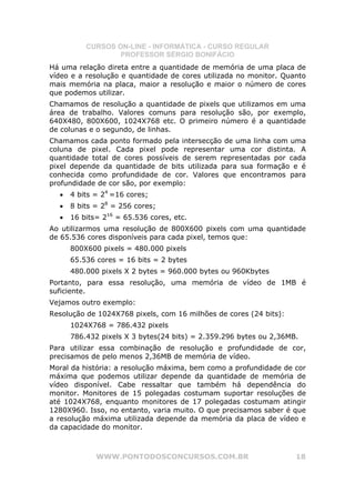 CURSOS ON-LINE - INFORMÁTICA - CURSO REGULAR
                  PROFESSOR SÉRGIO BONIFÁCIO
Há uma relação direta entre a quantidade de memória de uma placa de
vídeo e a resolução e quantidade de cores utilizada no monitor. Quanto
mais memória na placa, maior a resolução e maior o número de cores
que podemos utilizar.
Chamamos de resolução a quantidade de pixels que utilizamos em uma
área de trabalho. Valores comuns para resolução são, por exemplo,
640X480, 800X600, 1024X768 etc. O primeiro número é a quantidade
de colunas e o segundo, de linhas.
Chamamos cada ponto formado pela intersecção de uma linha com uma
coluna de pixel. Cada pixel pode representar uma cor distinta. A
quantidade total de cores possíveis de serem representadas por cada
pixel depende da quantidade de bits utilizada para sua formação e é
conhecida como profundidade de cor. Valores que encontramos para
profundidade de cor são, por exemplo:
  •   4 bits = 24 =16 cores;
  •   8 bits = 28 = 256 cores;
  •   16 bits= 216 = 65.536 cores, etc.
Ao utilizarmos uma resolução de 800X600 pixels com uma quantidade
de 65.536 cores disponíveis para cada pixel, temos que:
      800X600 pixels = 480.000 pixels
      65.536 cores = 16 bits = 2 bytes
      480.000 pixels X 2 bytes = 960.000 bytes ou 960Kbytes
Portanto, para essa resolução, uma memória de vídeo de 1MB é
suficiente.
Vejamos outro exemplo:
Resolução de 1024X768 pixels, com 16 milhões de cores (24 bits):
      1024X768 = 786.432 pixels
      786.432 pixels X 3 bytes(24 bits) = 2.359.296 bytes ou 2,36MB.
Para utilizar essa combinação de resolução e profundidade de cor,
precisamos de pelo menos 2,36MB de memória de vídeo.
Moral da história: a resolução máxima, bem como a profundidade de cor
máxima que podemos utilizar depende da quantidade de memória de
vídeo disponível. Cabe ressaltar que também há dependência do
monitor. Monitores de 15 polegadas costumam suportar resoluções de
até 1024X768, enquanto monitores de 17 polegadas costumam atingir
1280X960. Isso, no entanto, varia muito. O que precisamos saber é que
a resolução máxima utilizada depende da memória da placa de vídeo e
da capacidade do monitor.



             WWW.PONTODOSCONCURSOS.COM.BR                          18
 