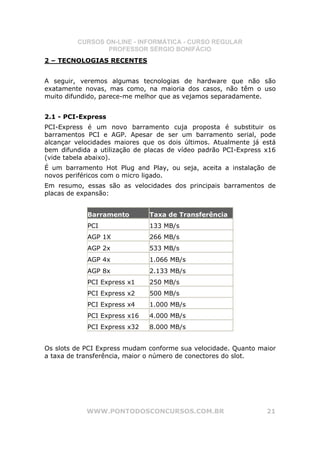 CURSOS ON-LINE - INFORMÁTICA - CURSO REGULAR
                 PROFESSOR SÉRGIO BONIFÁCIO
2 – TECNOLOGIAS RECENTES


A seguir, veremos algumas tecnologias de hardware que não são
exatamente novas, mas como, na maioria dos casos, não têm o uso
muito difundido, parece-me melhor que as vejamos separadamente.


2.1 - PCI-Express
PCI-Express é um novo barramento cuja proposta é substituir os
barramentos PCI e AGP. Apesar de ser um barramento serial, pode
alcançar velocidades maiores que os dois últimos. Atualmente já está
bem difundida a utilização de placas de vídeo padrão PCI-Express x16
(vide tabela abaixo).
É um barramento Hot Plug and Play, ou seja, aceita a instalação de
novos periféricos com o micro ligado.
Em resumo, essas são as velocidades dos principais barramentos de
placas de expansão:


            Barramento        Taxa de Transferência
            PCI               133 MB/s
            AGP 1X            266 MB/s
            AGP 2x            533 MB/s
            AGP 4x            1.066 MB/s
            AGP 8x            2.133 MB/s
            PCI Express x1    250 MB/s
            PCI Express x2    500 MB/s
            PCI Express x4    1.000 MB/s
            PCI Express x16   4.000 MB/s
            PCI Express x32   8.000 MB/s


Os slots de PCI Express mudam conforme sua velocidade. Quanto maior
a taxa de transferência, maior o número de conectores do slot.




            WWW.PONTODOSCONCURSOS.COM.BR                         21
 