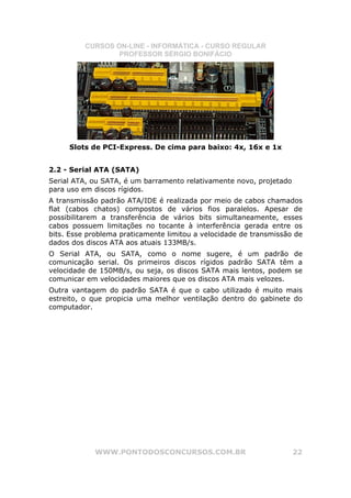 CURSOS ON-LINE - INFORMÁTICA - CURSO REGULAR
                  PROFESSOR SÉRGIO BONIFÁCIO




     Slots de PCI-Express. De cima para baixo: 4x, 16x e 1x


2.2 - Serial ATA (SATA)
Serial ATA, ou SATA, é um barramento relativamente novo, projetado
para uso em discos rígidos.
A transmissão padrão ATA/IDE é realizada por meio de cabos chamados
flat (cabos chatos) compostos de vários fios paralelos. Apesar de
possibilitarem a transferência de vários bits simultaneamente, esses
cabos possuem limitações no tocante à interferência gerada entre os
bits. Esse problema praticamente limitou a velocidade de transmissão de
dados dos discos ATA aos atuais 133MB/s.
O Serial ATA, ou SATA, como o nome sugere, é um padrão de
comunicação serial. Os primeiros discos rígidos padrão SATA têm a
velocidade de 150MB/s, ou seja, os discos SATA mais lentos, podem se
comunicar em velocidades maiores que os discos ATA mais velozes.
Outra vantagem do padrão SATA é que o cabo utilizado é muito mais
estreito, o que propicia uma melhor ventilação dentro do gabinete do
computador.




            WWW.PONTODOSCONCURSOS.COM.BR                             22
 