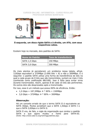 CURSOS ON-LINE - INFORMÁTICA - CURSO REGULAR
                  PROFESSOR SÉRGIO BONIFÁCIO




À esquerda, um disco rígido SATA e à direita, um ATA, com seus
                      respectivos cabos.


Existem hoje no mercado, dois padrões de SATA:


         Nome do Padrão                  Taxa de transferência
         SATA 1,5 Gbps                   150 MBps
         SATA 3,0 Gbps                   300 MBps


Os mais atentos já perceberam um problema nessa tabela, afinal,
3,0Gbps equivalem a 375MBps (3.000 bits ÷ 8) e não a 300MBps. É o
seguinte: o padrão SATA utiliza uma forma de transferência de bits na
qual a cada grupo de 8 bits que são transmitidos, juntam-se mais 2 bits
(conhecida como codificação 8B/10B). Isso é feito para evitar erros
durante transmissões. Assim, apenas 8 de cada 10 bits são pertinentes.
Os outros dois são desprezados após a transmissão.
Por isso, esse é um método que possui 80% de eficiência. Então:
  •   1,5 Gbps = 187,5MBps         * 80% = 150MBps
  •   3,0 Gbps = 375MBps         * 80% = 300MBps


  Observação:
  Há um conceito errado de que o termo SATA II é equivalente ao
  SATA 3Gbps. Muitos acreditam que o SATA 1,5Gbps é SATA I e
  que o SATA 3,0Gbps é o SATA II.
  SATA II era, de fato, a sigla da organização que conduz o padrão
  SATA e que         agora mudou o nome            para SATA-IO.
  (fonte: http://www.sata-io.org/namingguidelines.asp)




             WWW.PONTODOSCONCURSOS.COM.BR                            23
 