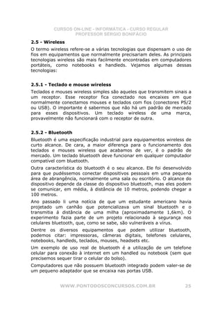 CURSOS ON-LINE - INFORMÁTICA - CURSO REGULAR
                  PROFESSOR SÉRGIO BONIFÁCIO
2.5 - Wireless
O termo wireless refere-se a várias tecnologias que dispensam o uso de
fios em equipamentos que normalmente precisariam deles. As principais
tecnologias wireless são mais facilmente encontradas em computadores
portáteis, como notebooks e handleds. Vejamos algumas dessas
tecnologias:


2.5.1 - Teclado e mouse wireless
Teclados e mouses wireless simples são aqueles que transmitem sinais a
um receptor. Esse receptor fica conectado nos encaixes em que
normalmente conectamos mouses e teclados com fios (conectores PS/2
ou USB). O importante é sabermos que não há um padrão de mercado
para esses dispositivos. Um teclado wireless de uma marca,
provavelmente não funcionará com o receptor de outra.


2.5.2 - Bluetooth
Bluetooth é uma especificação industrial para equipamentos wireless de
curto alcance. De cara, a maior diferença para o funcionamento dos
teclados e mouses wireless que acabamos de ver, é o padrão de
mercado. Um teclado bluetooth deve funcionar em qualquer computador
compatível com bluetooth.
Outra característica do bluetooth é o seu alcance. Ele foi desenvolvido
para que pudéssemos conectar dispositivos pessoais em uma pequena
área de abrangência, normalmente uma sala ou escritório. O alcance do
dispositivo depende da classe do dispositivo bluetooth, mas eles podem
se comunicar, em média, à distância de 10 metros, podendo chegar a
100 metros.
Ano passado li uma notícia de que um estudante americano havia
projetado um canhão que potencializava um sinal bluetooth e o
transmitia á distância de uma milha (aproximadamente 1,6km). O
experimento fazia parte de um projeto relacionado à segurança nos
celulares bluetooth, que, como se sabe, são vulneráveis a vírus.
Dentre os diversos equipamentos que podem utilizar bluetooth,
podemos citar: impressoras, câmeras digitais, telefones celulares,
notebooks, handleds, teclados, mouses, headsets etc.
Um exemplo de uso real de bluetooth é a utilização de um telefone
celular para conexão à internet em um handled ou notebook (sem que
precisemos sequer tirar o celular do bolso).
Computadores que não possuem bluetooth integrado podem valer-se de
um pequeno adaptador que se encaixa nas portas USB.


            WWW.PONTODOSCONCURSOS.COM.BR                            25
 