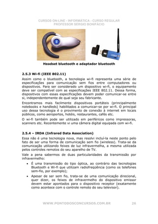 CURSOS ON-LINE - INFORMÁTICA - CURSO REGULAR
                  PROFESSOR SÉRGIO BONIFÁCIO




             Headset bluetooth e adaptador bluetooth


2.5.3 Wi-fi (IEEE 802.11)
Assim como o bluetooth, a tecnologia wi-fi representa uma série de
especificações para comunicação sem fios entre computadores ou
dispositivos. Para ser considerado um dispositivo wi-fi, o equipamento
deve ser compatível com as especificações IEEE 802.11. Dessa forma,
dispositivos com essas especificações devem poder comunicar-se entre
si, independentemente de qual seja seu fabricante.
Encontramos mais facilmente dispositivos portáteis (principalmente
notebooks e handleds) habilitados a comunicar-se por wi-fi. O principal
uso dessa tecnologia é o provimento de conexão à internet em locais
públicos, como aeroportos, hotéis, restaurantes, cafés etc.
O wi-fi também pode ser utilizado em periféricos como impressoras,
scanners etc. Recentemente vi uma câmera digital equipada com wi-fi.


2.5.4 – IRDA (Infrared Data Association)
Essa não é uma tecnologia nova, mas resolvi incluí-la neste ponto pelo
fato de ser uma forma de comunicação sem fio (wireless). Trata-se da
comunicação utilizando feixes de luz infravermelha, a mesma utilizada
pelos controles remotos do seu aparelho de TV.
Vale a pena sabermos de duas particularidades da transmissão por
infravermelho:
  •   É uma transmissão do tipo óptica, ao contrário das tecnologias
      Bluetooth e Wi-fi que utilizam radiofreqüência (como os telefones
      sem-fio, por exemplo);
  •   Apesar de ser sem fio, trata-se de uma comunicação direcional,
      quer dizer, os feixes de infravermelho do dispositivo emissor
      devem estar apontados para o dispositivo receptor (exatamente
      como acontece com o controle remoto do seu televisor).




             WWW.PONTODOSCONCURSOS.COM.BR                           26
 