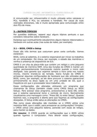 CURSOS ON-LINE - INFORMÁTICA - CURSO REGULAR
                  PROFESSOR SÉRGIO BONIFÁCIO
A comunicação por infravermelho é muito utilizada entre celulares e
PCs, handleds e PCs, ou celulares e handleds. Por causa de suas
restrições direcionais, não é muito apropriada para comunicação entre
dois PCs de mesa.


3 – OUTROS TÓPICOS
Por questões didáticas, separei aqui alguns tópicos pontuais e que
considero relevantes sobre hardware.
Esclareço que eventualmente estudaremos alguns tópicos relacionados a
hardware em outras aulas (nas aulas de redes, por exemplo).


3.1 – BIOS, CMOS e Setup
Esses são três termos que costumam gerar certa confusão. Vamos
esclarecer.
BIOS, como já sabemos, é o sistema responsável por iniciar os trabalhos
de um computador. Ele checa, por exemplo, o estado das memórias e
verifica a presença de dispositivos de E/S.
CMOS é um chip da placa-mãe que contém um relógio e uma pequena
quantidade de memória RAM. Uma das funções do CMOS é manter um
relógio permanentemente funcionando mesmo quando o micro está
desligado. Isso garante que vejamos sempre a hora certa nos nossos
micros, mesmo tirando-os da tomada. Outra função do CMOS é
armazenar algumas configurações de hardware que são utilizadas pelo
BIOS, como, por exemplo, se ele deve procurar o sistema operacional
primeiramente no disco rígido ou em uma unidade de CD, qual a
freqüência em que o processador deve trabalhar, etc.
Essas configurações são alteradas utilizando um programa que
chamamos de Setup (também citado como CMOS Setup ou BIOS
Setup). Para acessar esse programa, pressionamos a tecla DEL antes
que o sistema operacional tome o controle do micro. Normalmente
visualizamos uma mensagem como: “Press DEL to enter Setup”. Quando
fazemos isso, o programa é aberto para que façamos as configurações
desejadas. O Setup então salva as alterações no CMOS.
Mas como essas alterações são mantidas se o CMOS utiliza uma
memória RAM, que é volátil, para armazenar as configurações? Simples:
o CMOS utiliza uma pequena bateria, parecida com essas de relógio,
para manter os dados.
Em resumo: O CMOS guarda as configurações que o BIOS utiliza
quando ligamos o computador. Para alterar essas configurações,



            WWW.PONTODOSCONCURSOS.COM.BR                            27
 