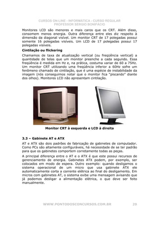CURSOS ON-LINE - INFORMÁTICA - CURSO REGULAR
                  PROFESSOR SÉRGIO BONIFÁCIO
Monitores LCD são menores e mais caros que os CRT. Além disso,
consomem menos energia. Outra diferença entre eles diz respeito à
dimensão da diagonal visível. Um monitor CRT de 17 polegadas possui
somente 16 polegadas visíveis. Um LCD de 17 polegadas possui 17
polegadas visíveis.
Cintilação ou flickering
Chamamos de taxa de atualização vertical (ou freqüência vertical) a
quantidade de telas que um monitor preenche a cada segundo. Essa
freqüência é medida em Hz e, na prática, costuma variar de 60 a 75Hz.
Um monitor CRT utilizando uma freqüência inferior a 60Hz sofre um
fenômeno chamado de cintilação, que é uma espécie de instabilidade da
imagem (nós conseguimos notar que o monitor fica “piscando” diante
dos olhos). Monitores LCD não apresentam cintilação.




              Monitor CRT à esquerda e LCD à direita


3.3 – Gabinete AT e ATX
AT e ATX são dois padrões de fabricação de gabinetes de computador.
Como PCs são altamente configuráveis, há necessidade de se ter padrão
para que os gabinetes comportem corretamente todas as peças.
A principal diferença entre o AT e o ATX é que este possui recursos de
gerenciamento de energia. Gabinetes ATX podem, por exemplo, ser
colocados em modo de espera. Outro exemplo: quando desligamos o
sistema operacional de um micro que usa gabinete ATX ele
automaticamente corta a corrente elétrica ao final do desligamento. Em
micros com gabinetes AT, o sistema exibe uma mensagem avisando que
já podemos desligar a alimentação elétrica, o que deve ser feito
manualmente.




            WWW.PONTODOSCONCURSOS.COM.BR                           29
 