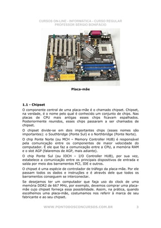 CURSOS ON-LINE - INFORMÁTICA - CURSO REGULAR
                  PROFESSOR SÉRGIO BONIFÁCIO




                             Placa-mãe



1.1 - Chipset
O componente central de uma placa-mãe é o chamado chipset. Chipset,
na verdade, é o nome pelo qual é conhecido um conjunto de chips. Nas
placas de CPU mais antigas esses chips ficavam espalhados.
Posteriormente reunidos, esses chips passaram a ser chamados de
chipset.
O chipset divide-se em dois importantes chips (esses nomes são
importantes): o Southbridge (Ponte Sul) e o Northbridge (Ponte Norte).
O chip Ponte Norte (ou MCH – Memory Controller HUB) é responsável
pela comunicação entre os componentes de maior velocidade do
computador. É ele que faz a comunicação entre a CPU, a memória RAM
e o slot AGP (falaremos de AGP, mais adiante).
O chip Ponte Sul (ou IOCH – I/O Controller HUB), por sua vez,
estabelece a comunicação entre os principais dispositivos de entrada e
saída por meio dos barramentos PCI, IDE e outros.
O chipset é uma espécie de controlador de tráfego da placa-mãe. Por ele
passam todos os dados e instruções e é através dele que todos os
barramentos conseguem se interconectar.
Se desejamos ter um computador que faça uso do clock de uma
memória DDR2 de 667 MHz, por exemplo, devemos comprar uma placa-
mãe cujo chipset forneça essa possibilidade. Assim, na prática, quando
escolhemos uma placa-mãe, costumamos nos referir à marca de seu
fabricante e ao seu chipset.


            WWW.PONTODOSCONCURSOS.COM.BR                             3
 